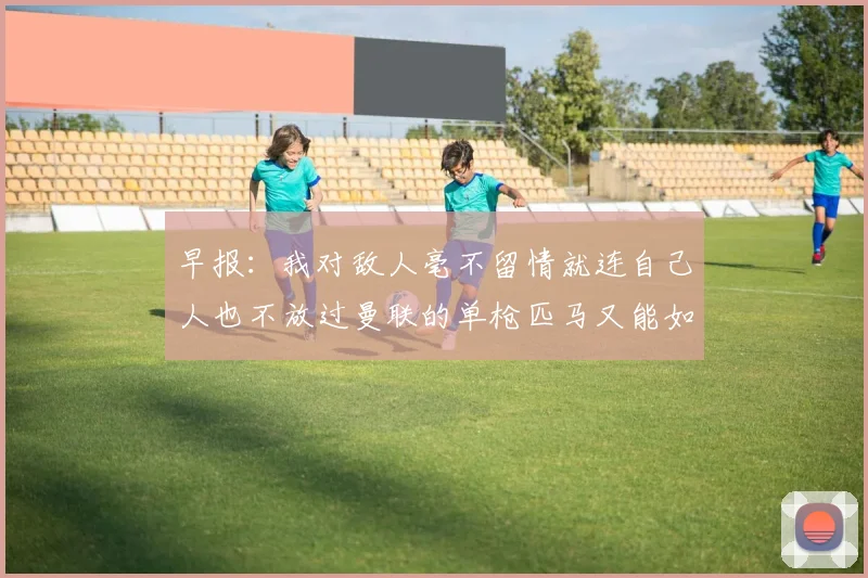 早报：我对敌人毫不留情就连自己人也不放过曼联的单枪匹马又能如何