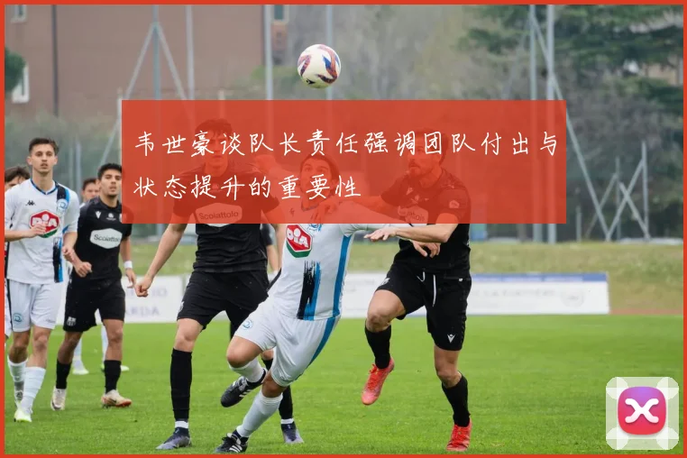 韦世豪谈队长责任强调团队付出与状态提升的重要性