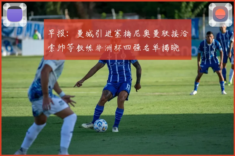 早报：曼城引进塞梅尼奥曼联接洽索帅等教练非洲杯四强名单揭晓