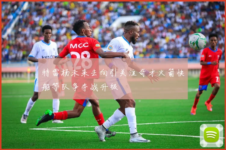 特雷杨未来去向引关注奇才火箭快船等队争夺战升级