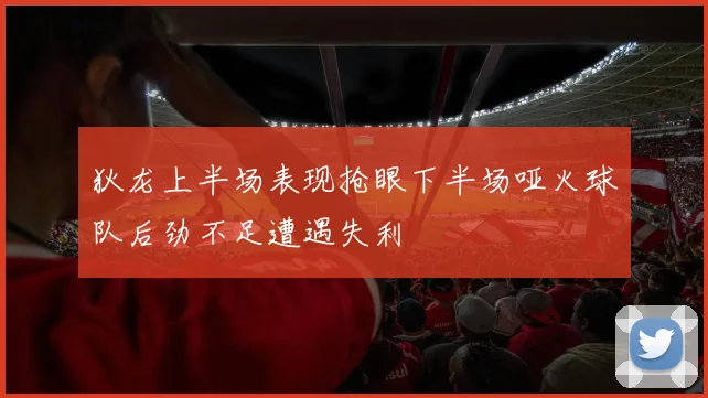 狄龙上半场表现抢眼下半场哑火球队后劲不足遭遇失利