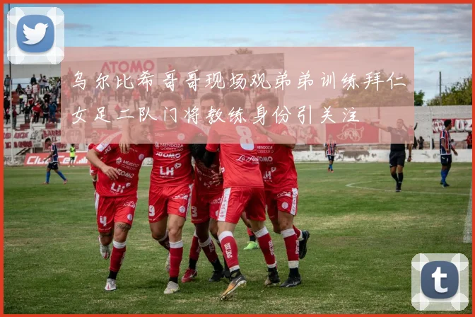 乌尔比希哥哥现场观弟弟训练拜仁女足二队门将教练身份引关注