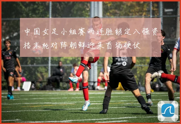 中国女足小组赛两连胜锁定八强资格末轮对阵朝鲜迎来首场硬仗