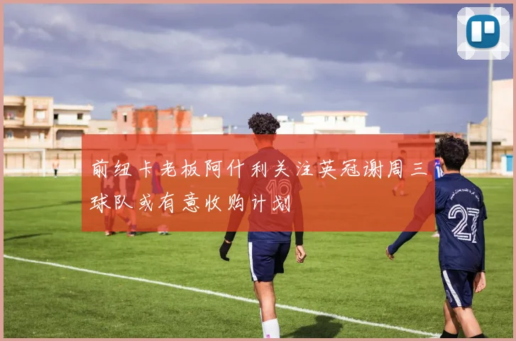 前纽卡老板阿什利关注英冠谢周三球队或有意收购计划