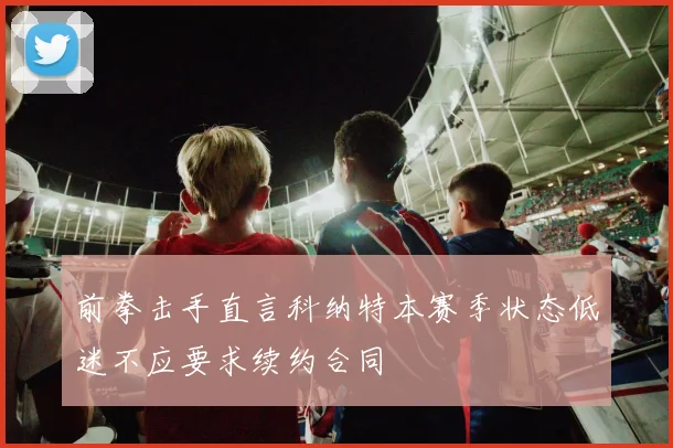 前拳击手直言科纳特本赛季状态低迷不应要求续约合同