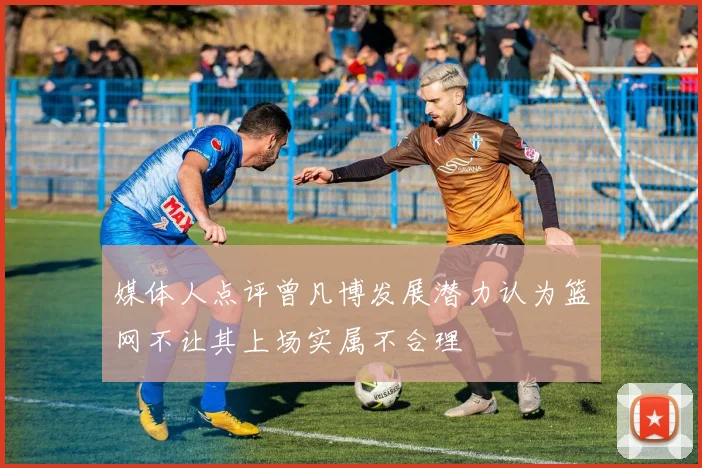 媒体人点评曾凡博发展潜力认为篮网不让其上场实属不合理