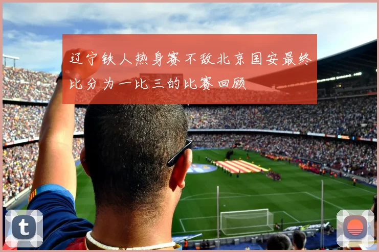 辽宁铁人热身赛不敌北京国安最终比分为一比三的比赛回顾