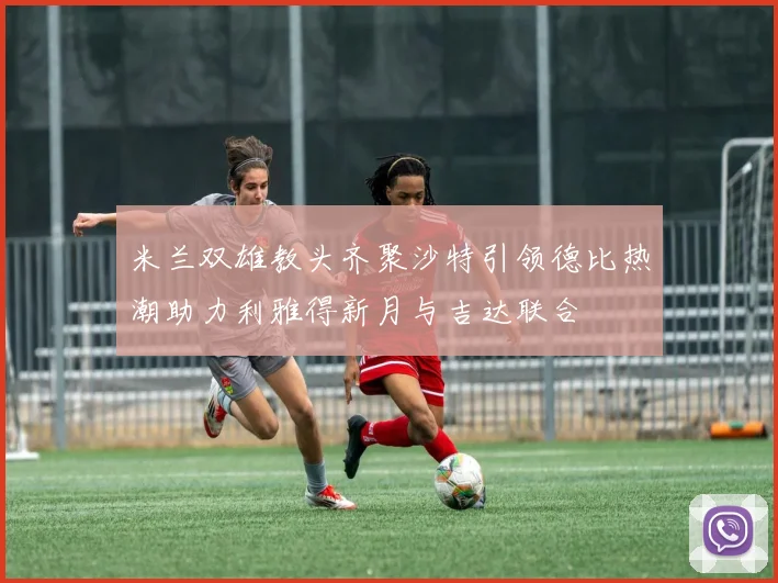 米兰双雄教头齐聚沙特引领德比热潮助力利雅得新月与吉达联合