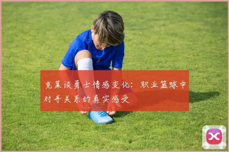 克莱谈勇士情感变化：职业篮球中对手关系的真实感受