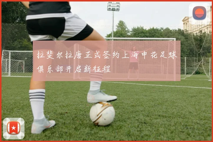 拉斐尔拉唐正式签约上海申花足球俱乐部开启新征程