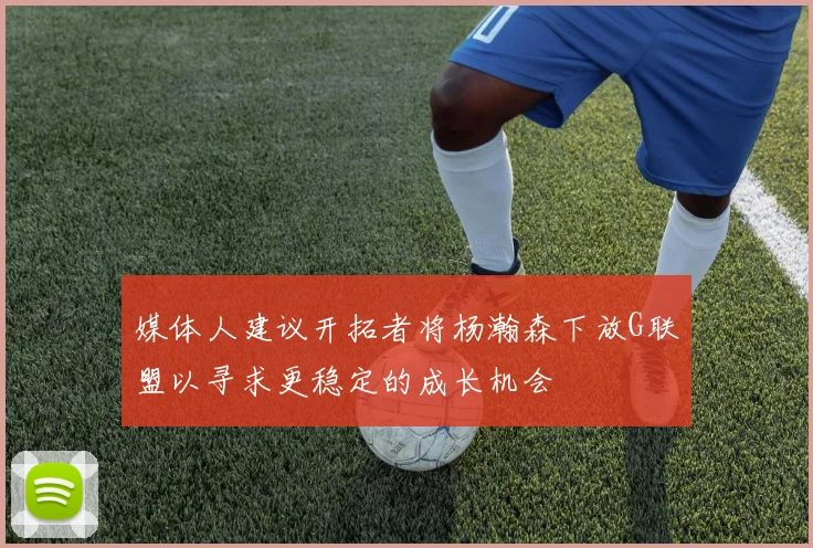 媒体人建议开拓者将杨瀚森下放G联盟以寻求更稳定的成长机会