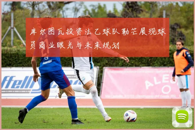 库尔图瓦投资法乙球队勒芒展现球员商业眼光与未来规划
