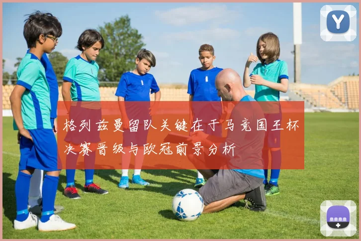 格列兹曼留队关键在于马竞国王杯决赛晋级与欧冠前景分析