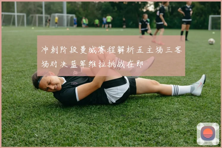 冲刺阶段曼城赛程解析五主场三客场对决蓝军维拉挑战在即