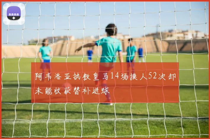 阿韦洛亚执教皇马14场换人52次却未能收获替补进球