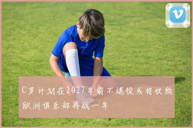 C罗计划在2027年前不退役或将收购欧洲俱乐部再战一年