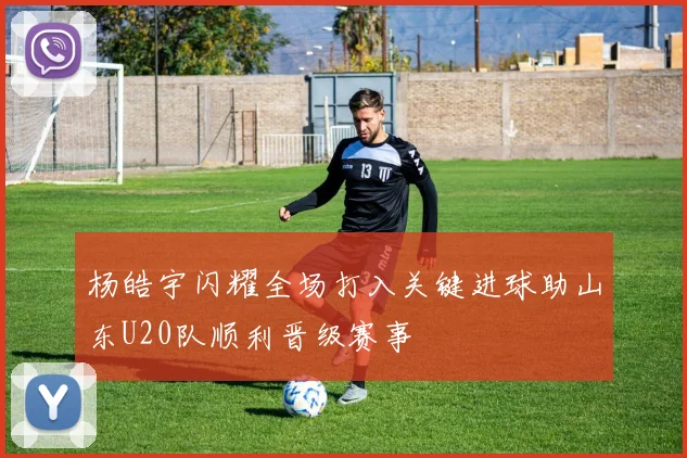 杨皓宇闪耀全场打入关键进球助山东U20队顺利晋级赛事