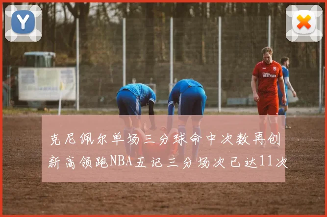 克尼佩尔单场三分球命中次数再创新高领跑NBA五记三分场次已达11次