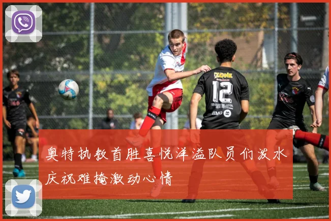 奥特执教首胜喜悦洋溢队员们泼水庆祝难掩激动心情
