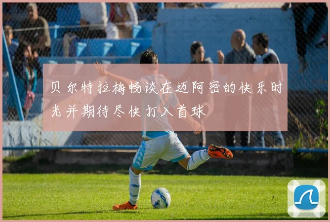 贝尔特拉梅畅谈在迈阿密的快乐时光并期待尽快打入首球