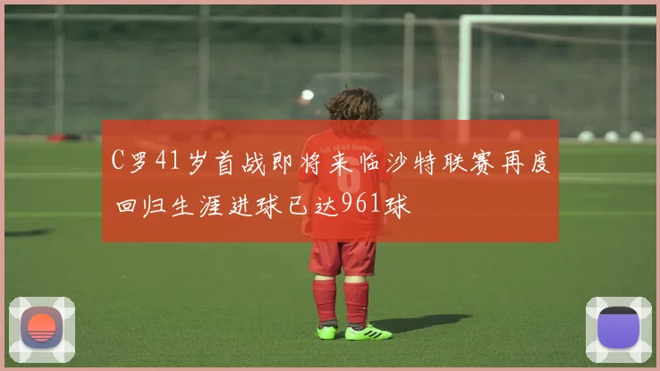 C罗41岁首战即将来临沙特联赛再度回归生涯进球已达961球