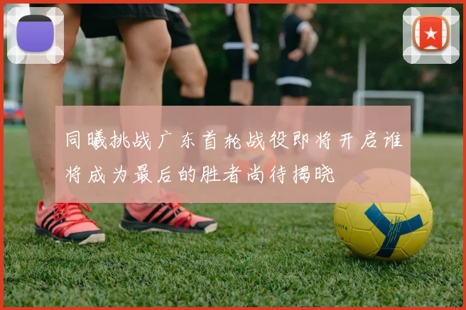 同曦挑战广东首轮战役即将开启谁将成为最后的胜者尚待揭晓