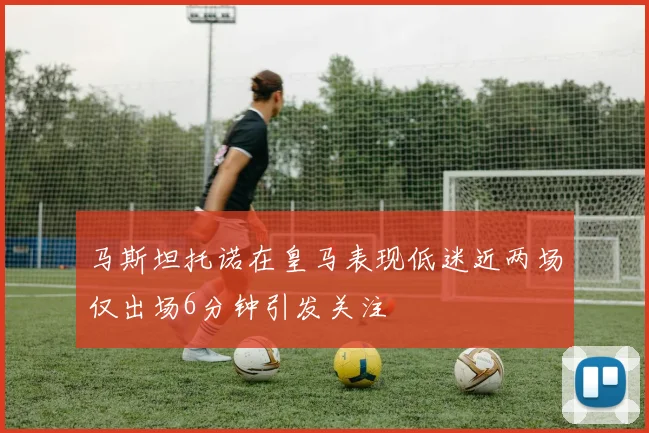 马斯坦托诺在皇马表现低迷近两场仅出场6分钟引发关注