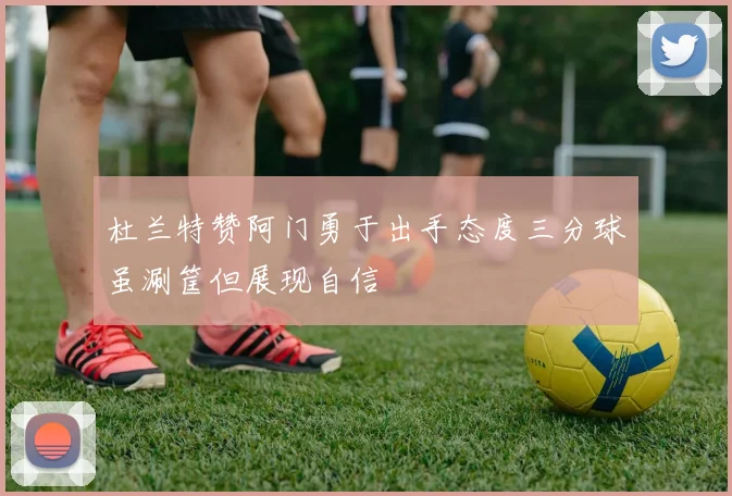 杜兰特赞阿门勇于出手态度三分球虽涮筐但展现自信