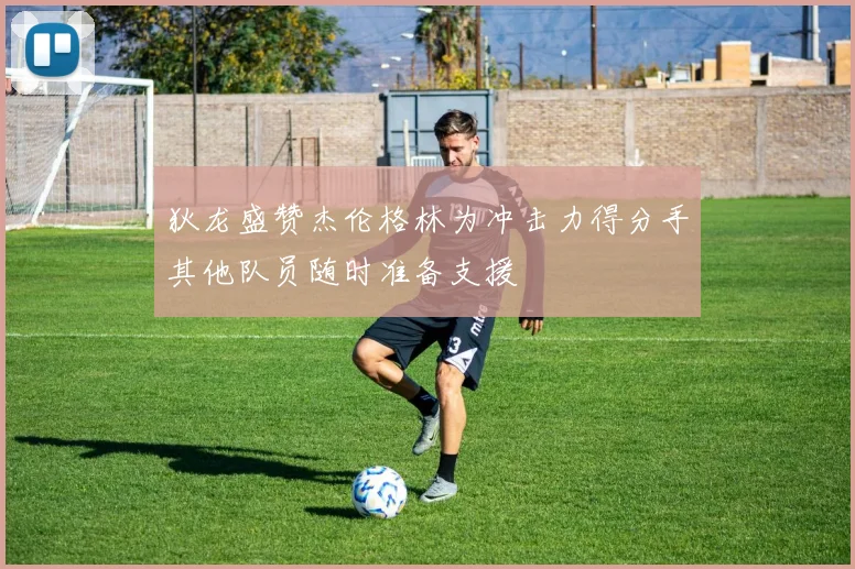 狄龙盛赞杰伦格林为冲击力得分手其他队员随时准备支援