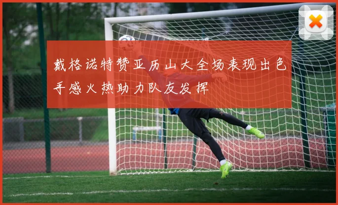 戴格诺特赞亚历山大全场表现出色手感火热助力队友发挥
