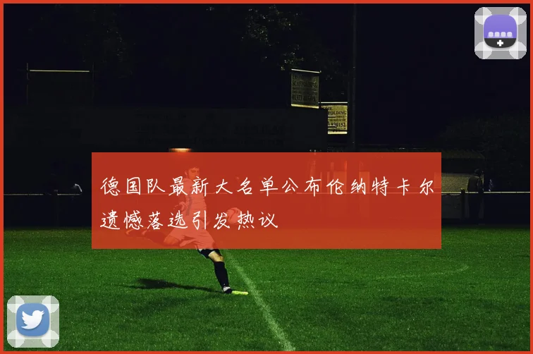 德国队最新大名单公布伦纳特卡尔遗憾落选引发热议