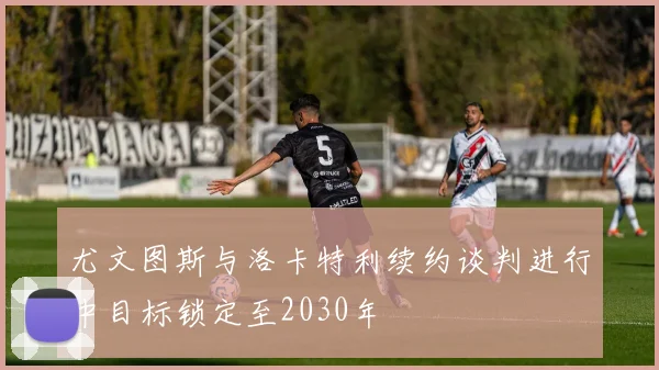 尤文图斯与洛卡特利续约谈判进行中目标锁定至2030年
