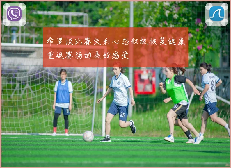 希罗谈比赛失利心态积极恢复健康重返赛场的美好感受